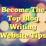 Become The Top Blog Writing Website Tips