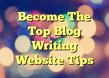 Become The Top Blog Writing Website Tips