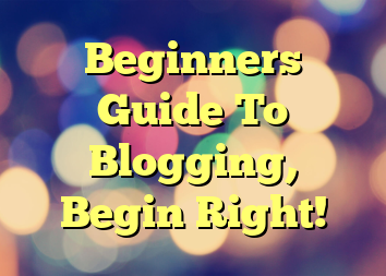 Beginners Guide To Blogging, Begin Right!